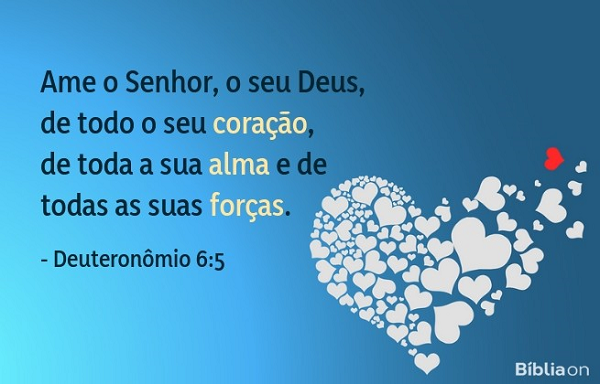 Ame o Senhor, o seu Deus, de todo o seu coração, de toda a sua alma e de todas as suas forças. Deuteronômio 6:5 Ame o Senhor, o seu Deus, de todo o seu coração, de toda a sua alma e de todas as suas forças. Deuteronômio 6:5