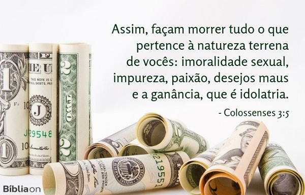 Assim, façam morrer tudo o que pertence à natureza terrena de vocês: imoralidade sexual, impureza, paixão, desejos maus e a ganância, que é idolatria. Colossenses 3:5 Assim, façam morrer tudo o que pertence à natureza terrena de vocês: imoralidade sexual, impureza, paixão, desejos maus e a ganância, que é idolatria. Colossenses 3:5