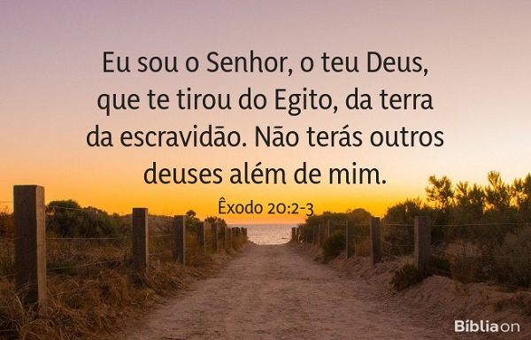 Eu sou o Senhor teu Deus, que te tirei da terra do Egito, da casa da servidão. Não terás outros deuses diante de mim. Êxodo 20:2-3 Eu sou o Senhor teu Deus, que te tirei da terra do Egito, da casa da servidão. Não terás outros deuses diante de mim. Êxodo 20:2-3